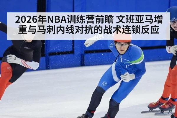 2026年NBA训练营前瞻 文班亚马增重与马刺内线对抗的战术连锁反应