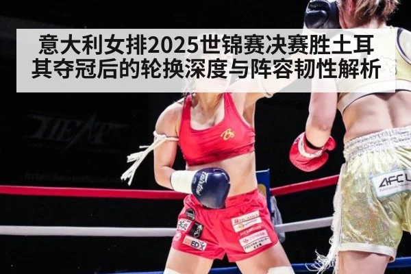 意大利女排2025世锦赛决赛胜土耳其夺冠后的轮换深度与阵容韧性解析
